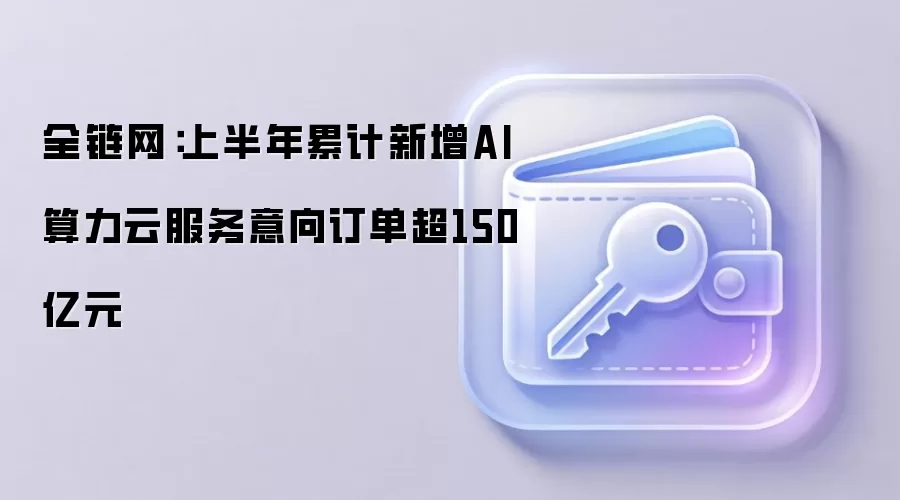 全链网:上半年累计新增AI算力云服务意向订单超150亿元