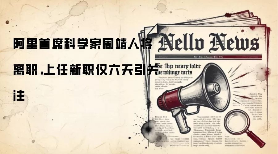 阿里首席科学家周靖人将离职,上任新职仅六天引关注