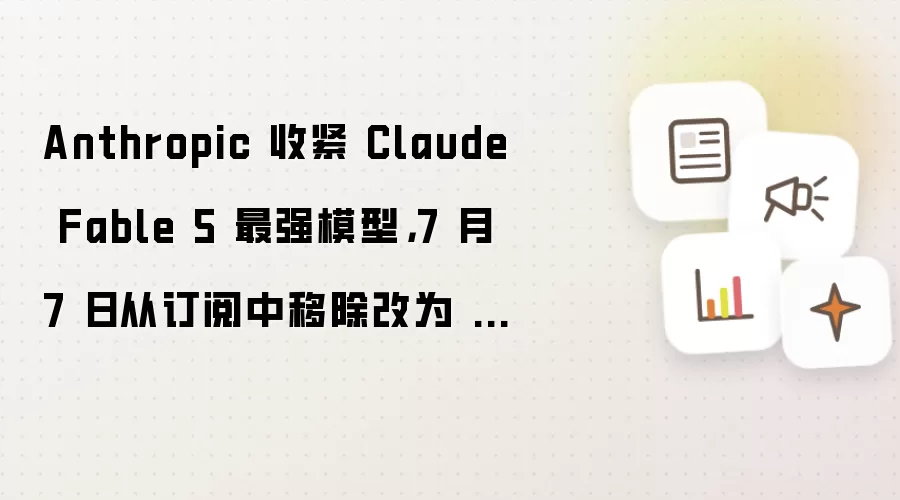 Anthropic 收紧 Claude Fable 5 最强模型,7 月 7 日从订阅中移除改为 AI 用量计费