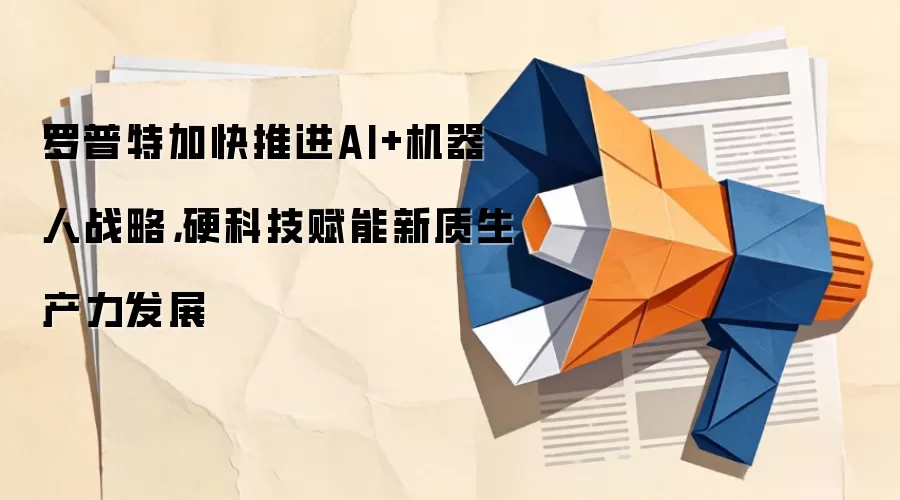 罗普特加快推进AI+机器人战略,硬科技赋能新质生产力发展