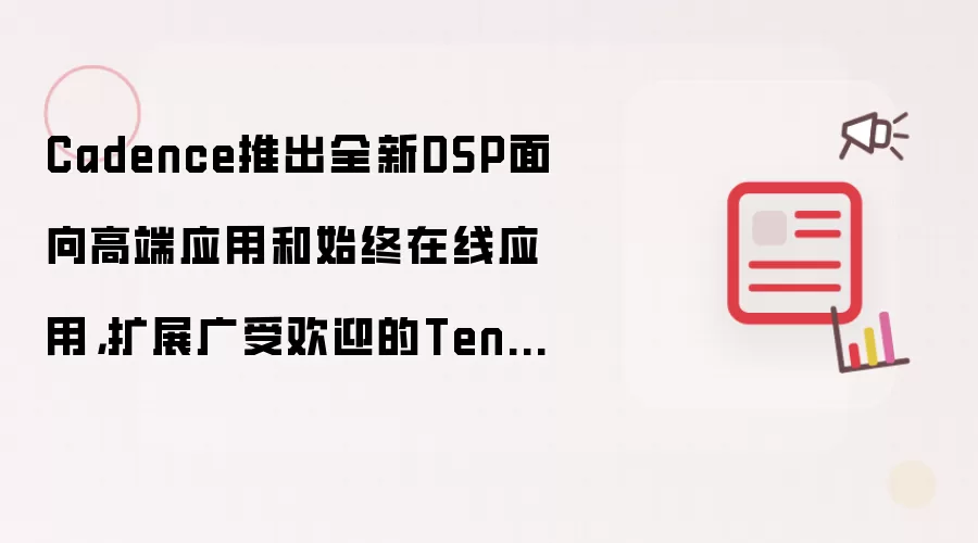 Cadence推出全新DSP面向高端应用和始终在线应用,扩展广受欢迎的Tensilica Vision 和AI DSP IP产品系列
