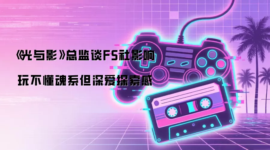 《光与影》总监谈FS社影响 玩不懂魂系但深爱探索感