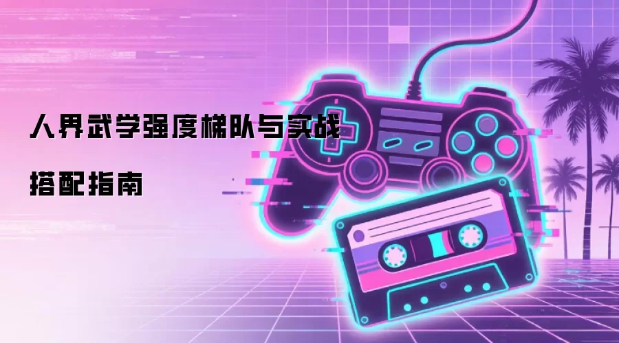 人界武学强度梯队与实战搭配指南