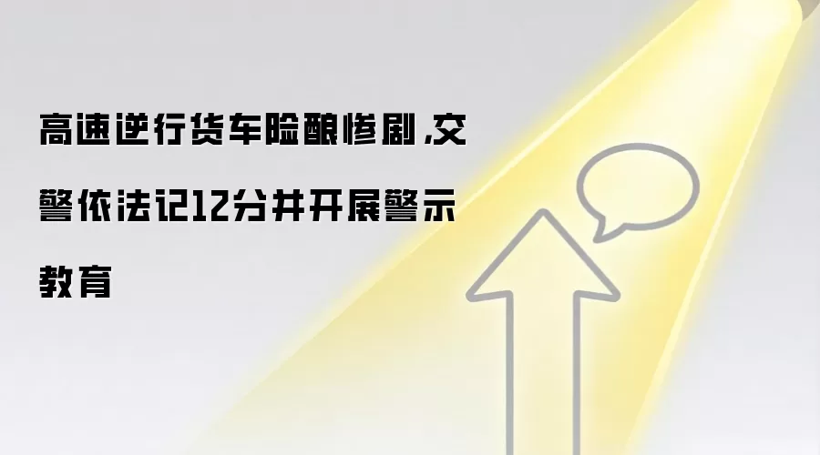 高速逆行货车险酿惨剧,交警依法记12分并开展警示教育