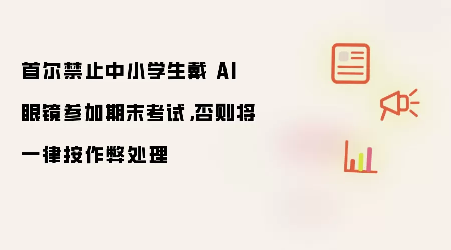 首尔禁止中小学生戴 AI 眼镜参加期末考试,否则将一律按作弊处理
