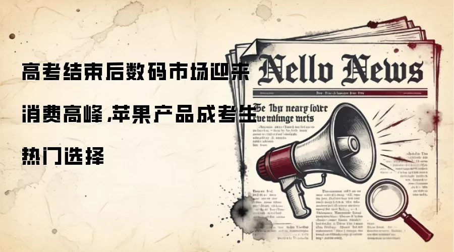 高考结束后数码市场迎来消费高峰,苹果产品成考生热门选择