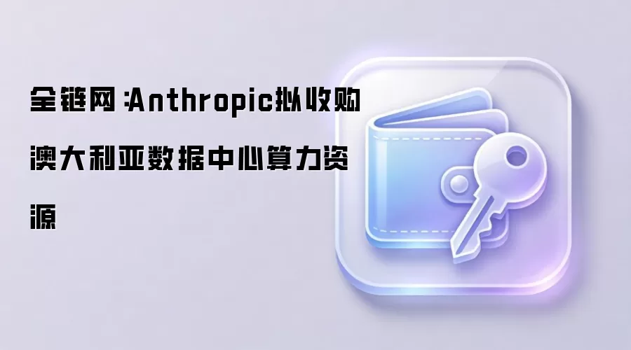 全链网:Anthropic拟收购澳大利亚数据中心算力资源