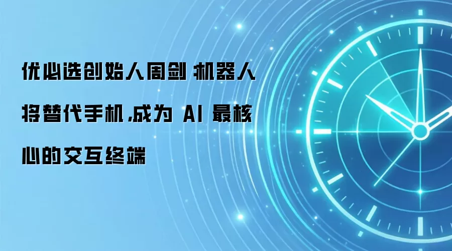 优必选创始人周剑:机器人将替代手机,成为 AI 最核心的交互终端