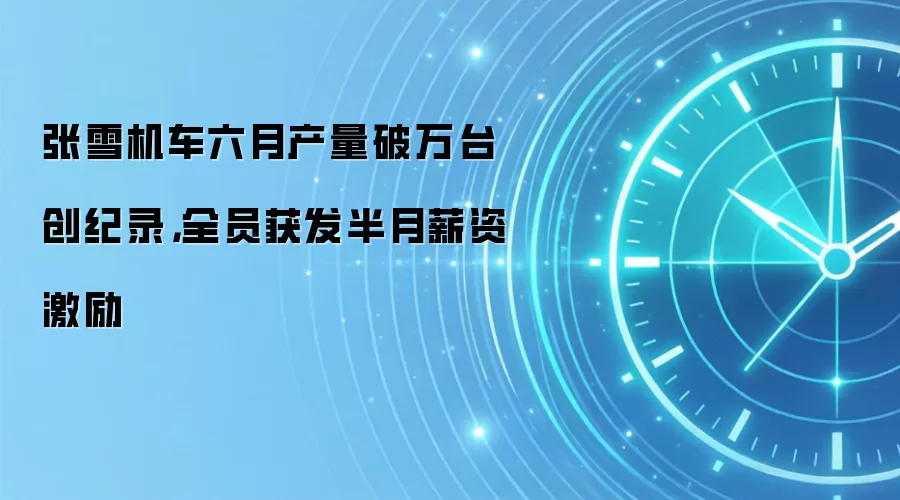 张雪机车六月产量破万台创纪录，全员获发半月薪资激励