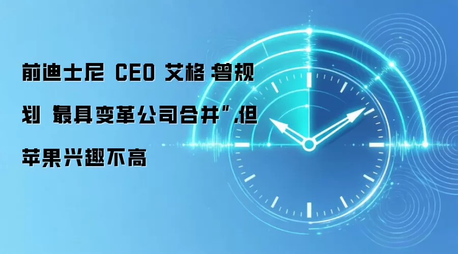 前迪士尼 CEO 艾格：曾规划“最具变革公司合并”，但苹果兴趣不高