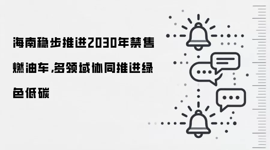 海南稳步推进2030年禁售燃油车,多领域协同推进绿色低碳
