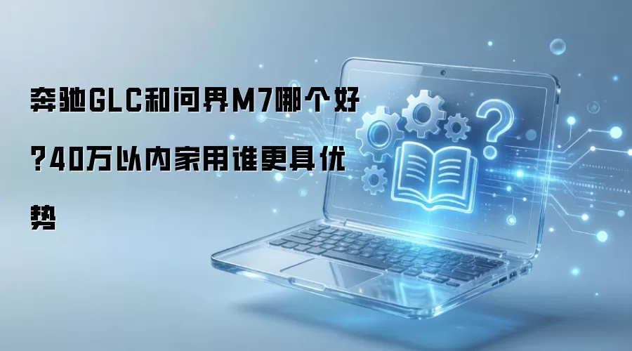 奔驰GLC和问界M7哪个好?40万以内家用谁更具优势