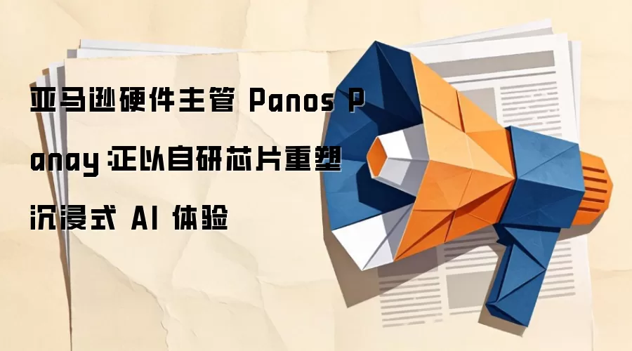 亚马逊硬件主管 Panos Panay：正以自研芯片重塑沉浸式 AI 体验