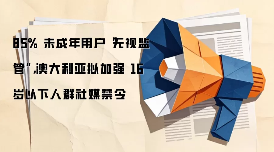 85% 未成年用户“无视监管”，澳大利亚拟加强 16 岁以下人群社媒禁令