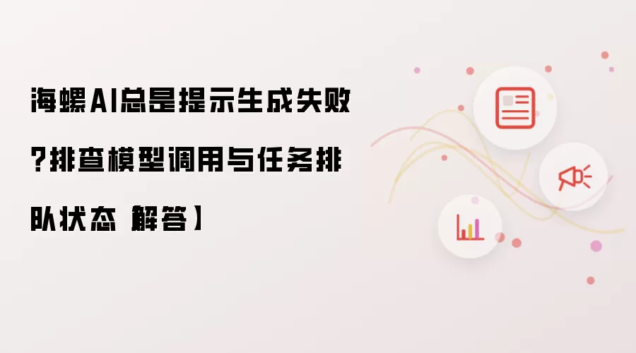 海螺AI总是提示生成失败?排查模型调用与任务排队状态【解答】