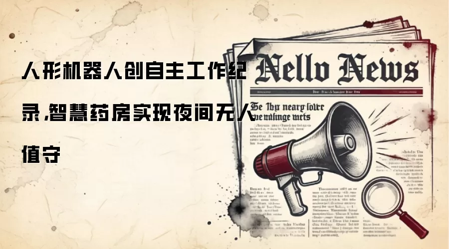 人形机器人创自主工作纪录,智慧药房实现夜间无人值守