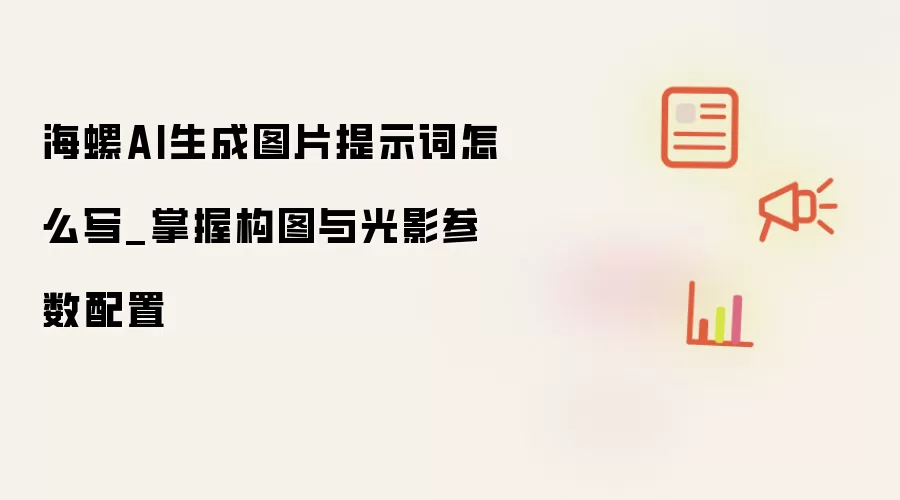 海螺AI生成图片提示词怎么写_掌握构图与光影参数配置