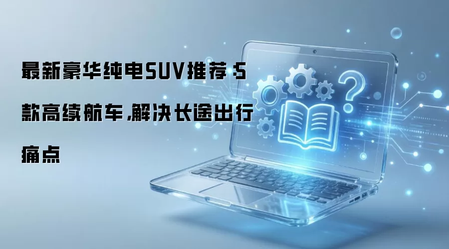 最新豪华纯电SUV推荐:5款高续航车,解决长途出行痛点