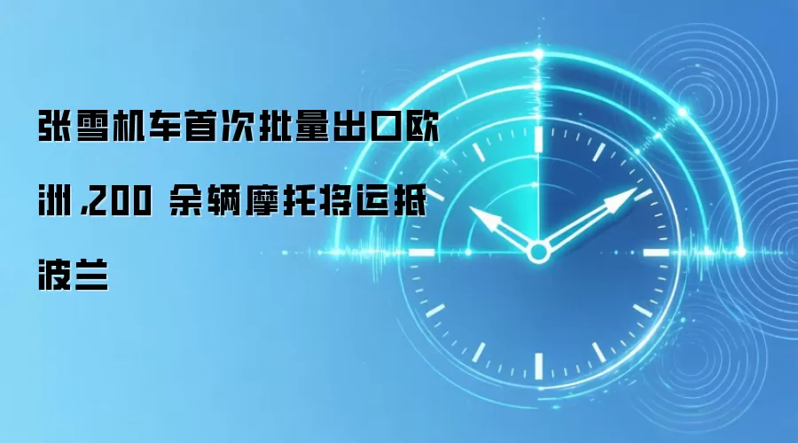 张雪机车首次批量出口欧洲,200 余辆摩托将运抵波兰