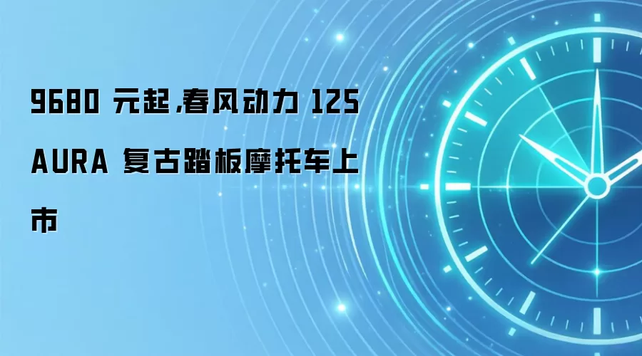 9680 元起,春风动力 125 AURA 复古踏板摩托车上市