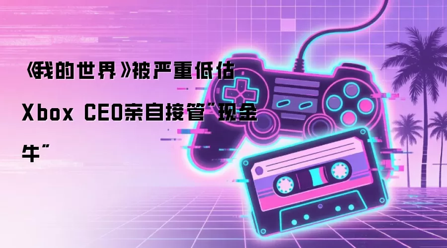《我的世界》被严重低估 Xbox CEO亲自接管
