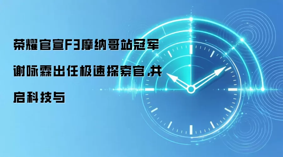 荣耀官宣F3摩纳哥站冠军谢咏霖出任极速探索官,共启科技与