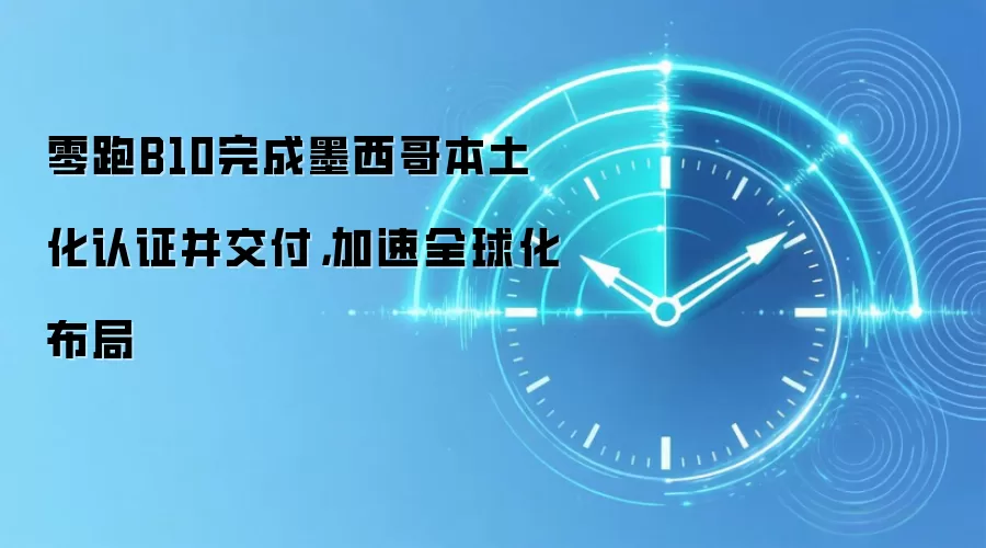 零跑B10完成墨西哥本土化认证并交付,加速全球化布局