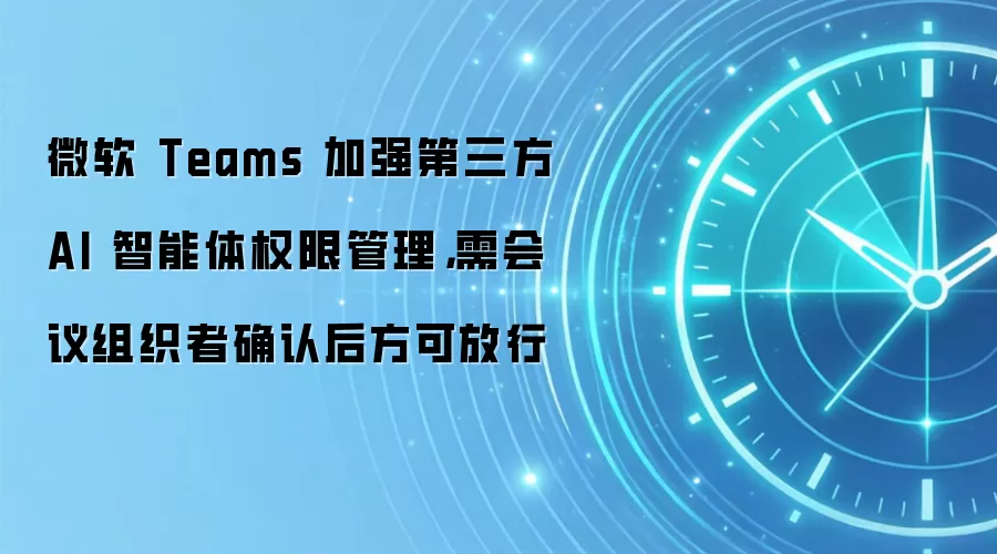 微软 Teams 加强第三方 AI 智能体权限管理,需会议组织者确认后方可放行