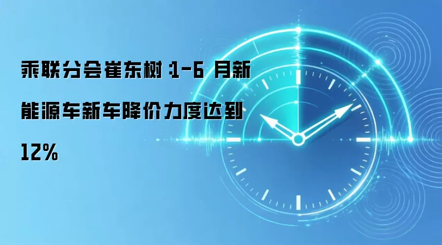 乘联分会崔东树:1-6 月新能源车新车降价力度达到 12%