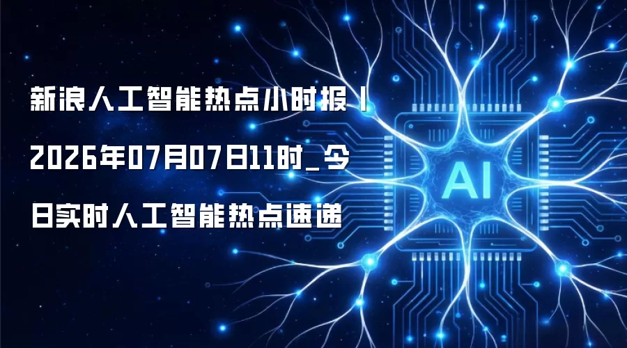 新浪人工智能热点小时报丨2026年07月07日11时_今日实时人工智能热点速递