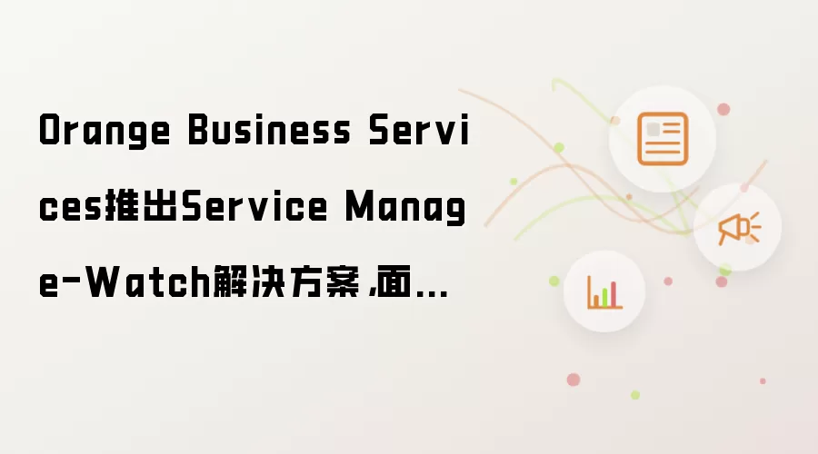 Orange Business Services推出Service Manage-Watch解决方案,面向企业IT服务性能监管领域
