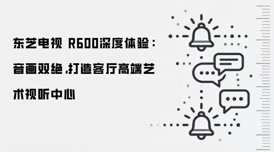 东芝电视 R600深度体验：音画双绝，打造客厅高端艺术视听中心