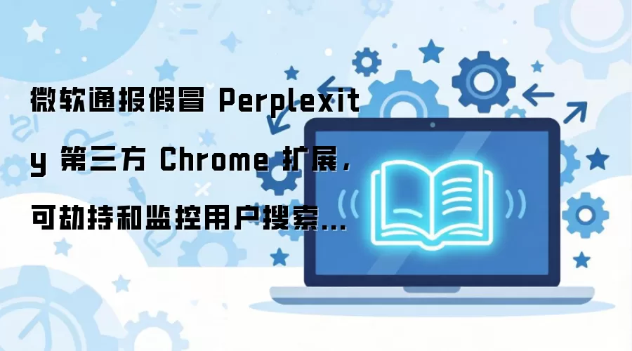 微软通报假冒 Perplexity 第三方 Chrome 扩展,可劫持和监控用户搜索流量