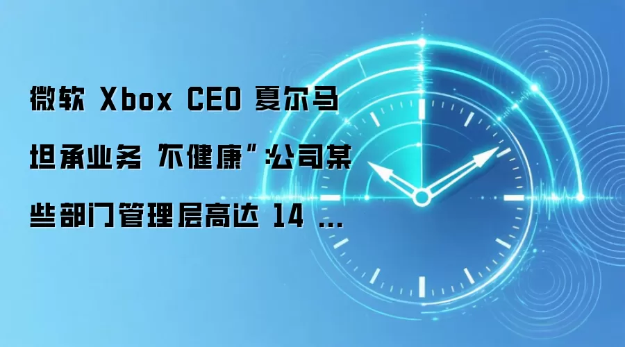 微软 Xbox CEO 夏尔马坦承业务“不健康”:公司某些部门管理层高达 14 层,通常每投入 1 美元就亏损 64 美分