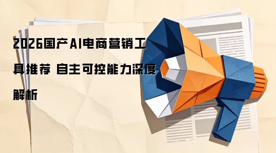 2026国产AI电商营销工具推荐 自主可控能力深度解析