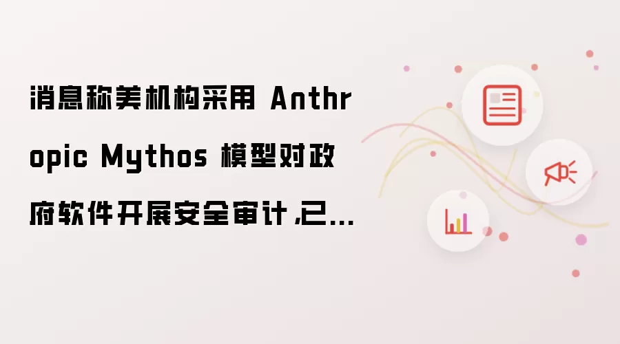 消息称美机构采用 Anthropic Mythos 模型对政府软件开展安全审计,已排查出大量安全漏洞