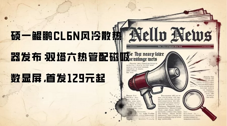 硕一鲲鹏CL6N风冷散热器发布:双塔六热管配磁吸数显屏,首发129元起
