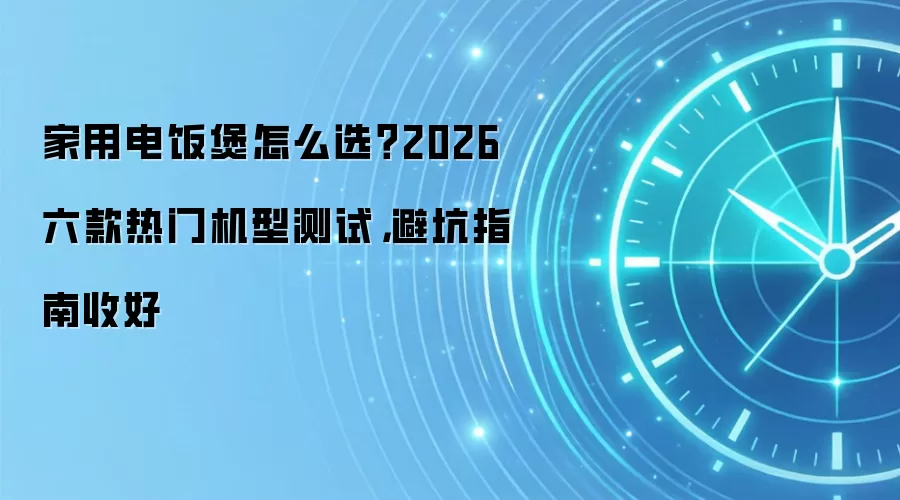 家用电饭煲怎么选?2026六款热门机型测试,避坑指南收好