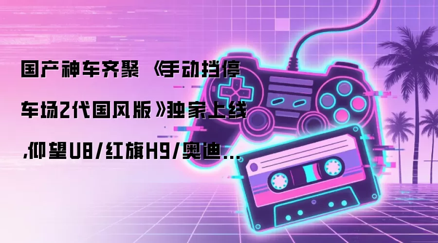 国产神车齐聚 《手动挡停车场2代国风版》独家上线,仰望U8/红旗H9/奥迪A6L全新登场