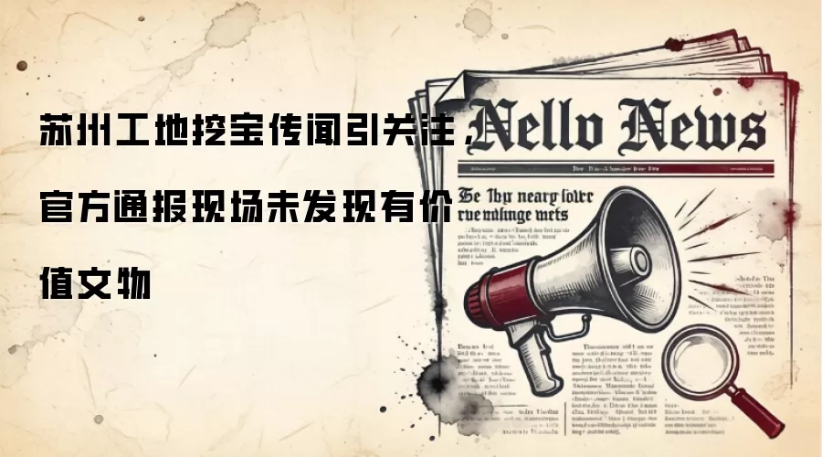 苏州工地挖宝传闻引关注,官方通报现场未发现有价值文物