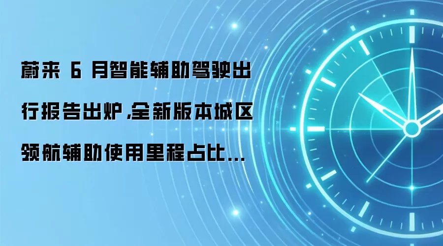 蔚来 6 月智能辅助驾驶出行报告出炉，全新版本城区领航辅助使用里程占比是更新前的近 3 倍
