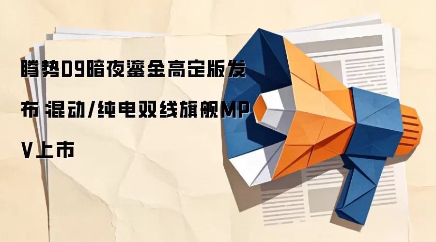 腾势D9暗夜鎏金高定版发布：混动/纯电双线旗舰MPV上市