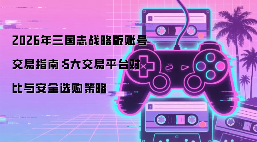 2026年三国志战略版账号交易指南:5大交易平台对比与安全选购策略