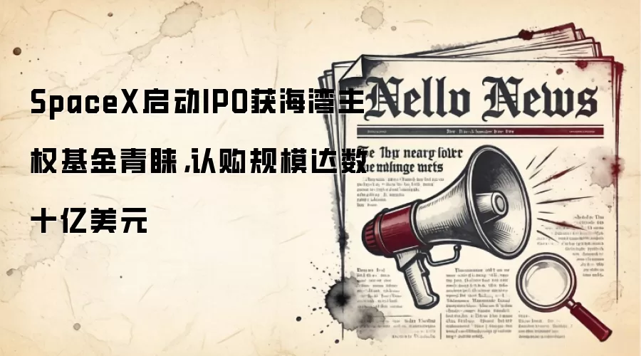 SpaceX启动IPO获海湾主权基金青睐，认购规模达数十亿美元