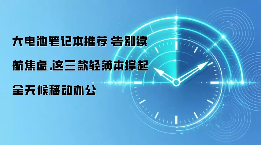 大电池笔记本推荐:告别续航焦虑,这三款轻薄本撑起全天候移动办公