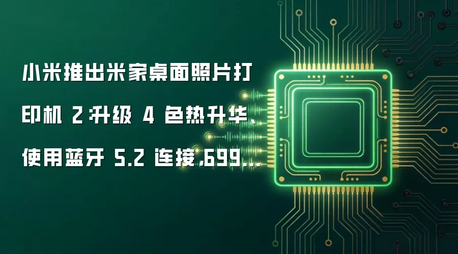 小米推出米家桌面照片打印机 2:升级 4 色热升华、使用蓝牙 5.2 连接,699 元