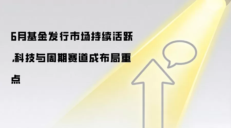 6月基金发行市场持续活跃,科技与周期赛道成布局重点