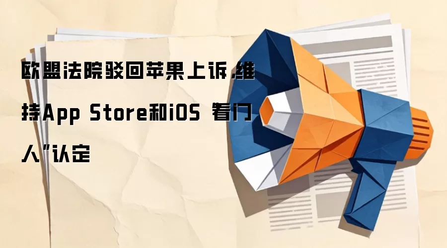 欧盟法院驳回苹果上诉,维持App Store和iOS“看门人”认定