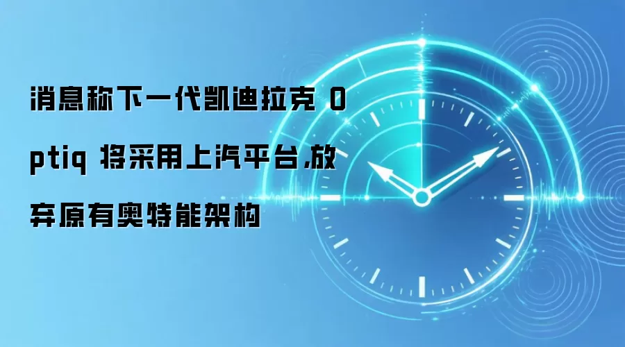 消息称下一代凯迪拉克 Optiq 将采用上汽平台,放弃原有奥特能架构