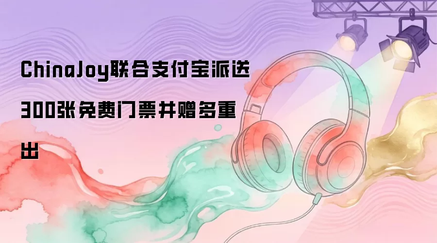 ChinaJoy联合支付宝派送300张免费门票并赠多重出